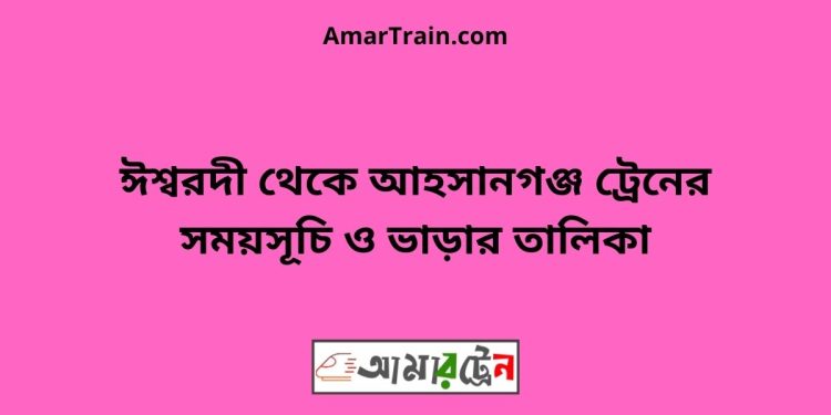 ঈশ্বরদী টু আহসানগঞ্জ ট্রেনের সময়সূচী ও ভাড়া তালিকা