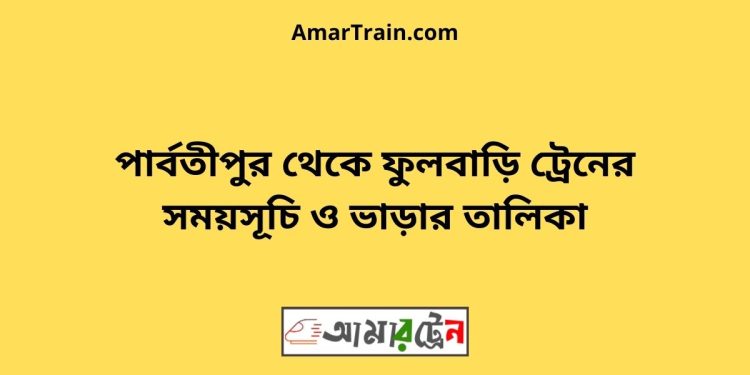 পার্বতীপুর টু ফুলবাড়ি ট্রেনের সময়সূচী ও ভাড়া তালিকা