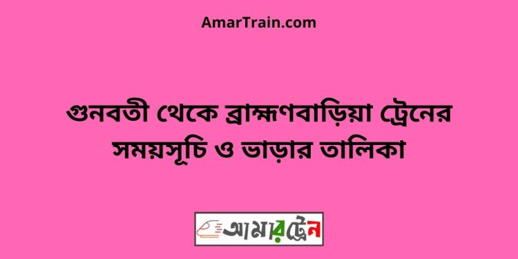 গুনবতী টু ব্রাহ্মণবাড়িয়া ট্রেনের সময়সূচী ও ভাড়া তালিকা