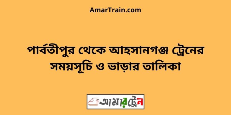 পার্বতীপুর টু আহসানগঞ্জ ট্রেনের সময়সূচী ও ভাড়া তালিকা