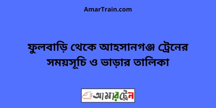 ফুলবাড়ি টু আহসানগঞ্জ ট্রেনের সময়সূচী ও ভাড়া তালিকা