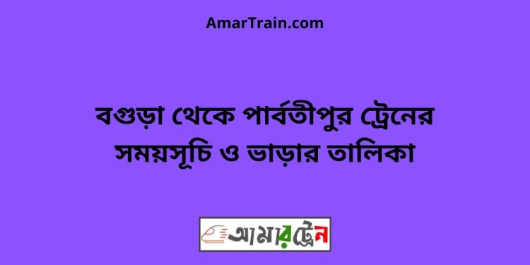 বগুড়া টু পার্বতীপুর ট্রেনের সময়সূচী ও ভাড়া তালিকা