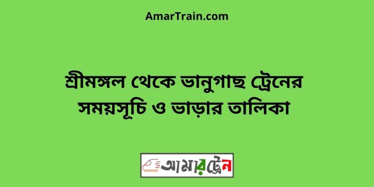 শ্রীমঙ্গল টু ভানুগাছ ট্রেনের সময়সূচী ও ভাড়া তালিকা