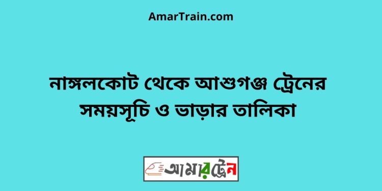 নাঙ্গলকোট টু আশুগঞ্জ ট্রেনের সময়সূচী ও ভাড়া তালিকা