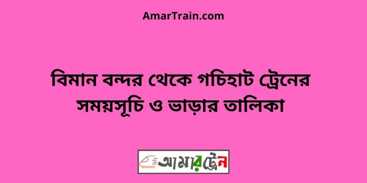 বিমান বন্দর টু গচিহাট ট্রেনের সময়সূচী ও ভাড়া তালিকা