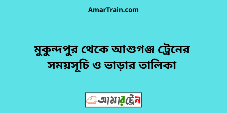 মুকুন্দপুর টু আশুগঞ্জ ট্রেনের সময়সূচী ও ভাড়া তালিকা