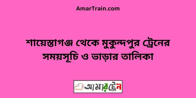 শায়েস্তাগঞ্জ টু মুকুন্দপুর ট্রেনের সময়সূচী ও ভাড়া তালিকা