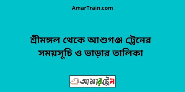 শ্রীমঙ্গল টু আশুগঞ্জ ট্রেনের সময়সূচী ও ভাড়া তালিকা