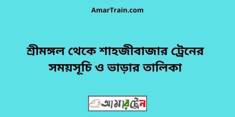 শ্রীমঙ্গল টু শাহজীবাজার ট্রেনের সময়সূচী ও ভাড়া তালিকা